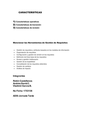 CARACTERISTICAS
1) Características operativas
2) Características de transición
3) Características de revisión
Mencionar las Herramientas de Gestión de Requisitos
 Gestión de requisitos y atributos basados en los modelos de información
 Organización de requisitos
 Configuración y gestión de versión en los requisitos
 Definición de línea base de los requisitos
 Acceso y gestión multiusuario
 Gestión de la trazabilidad
 Consolidación de los requisitos obtenidos
 Gestión de cambios
 Análisis de impacto
Integrantes
Robin Castellanos
Andrés David C.
Vladimir García B.
No Ficha: 1753138
ADSI Jornada Tarde
 