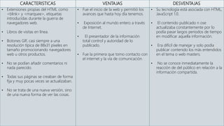 CARACTERISTICAS VENTAJAS DESVENTAJAS
• Extensiones propias del HTML como
<blink> y <marquee>, etiquetas
introducidas durante la guerra de
navegadores web.
• Libros de visitas en línea.
• Botones GIF, casi siempre a una
resolución típica de 88x31 píxeles en
tamaño promocionando navegadores
web u otros productos.
• No se podían añadir comentarios ni
nada parecido.
• Todas sus páginas se creaban de forma
fija y muy pocas veces se actualizaban.
• No se trata de una nueva versión, sino
de una nueva forma de ver las cosas.
• Fue el inicio de la web y permitió los
avances que hasta hoy día tenemos.
• Exposición al mundo entero a través
de Internet.
• El presentador de la información
total control y autoridad de lo
publicado.
• Fue la primera que tomo contacto con
el internet y la vía de comunicación.
• Su tecnología está asociada con HTML,
JavaScript 1.0.
• El contenido publicado n ose
actualizaba constantemente por lo
podía pasar largos periodos de tiempo
en modificar aquella información.
• Era difícil de manejar y solo podía
publicar contenido los más entendidos
en el tema o web masters.
• No se conoce inmediatamente la
reacción de del público en relación a la
información compartida.
 