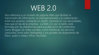 WEB 2.0
Nos referimos a un modelo de páginas Web que facilitan la
transmisión de información, la interoperatividad y la colaboración
entre sus usuarios, mediante un diseño centrado en sus necesidades,
más que en las de la empresa. La Web 2.0, por lo tanto, está
formada por las plataformas para la publicación de contenidos,
como Blogger, las redes sociales, como Facebook, los servicios
conocidos como wikis (Wikipedia) y los portales de alojamiento de
fotos, audio o vídeos (Flickr, YouTube).
 