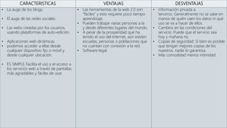 CARACTERISTICAS VENTAJAS DESVENTAJAS
• La auge de los blogs.
• El auge de las redes sociales.
• Las webs creadas por los usuarios,
usando plataformas de auto-edición.
• Aplicaciones web dinámicas.
• podemos acceder a ellas desde
cualquier dispositivo fijo o móvil y
desde cualquier ubicación.
• ES SIMPLE Facilita el uso y el acceso a
los servicios web a través de pantallas
más agradables y fáciles de usar.
• Las herramientas de la web 2.0 son
“fáciles” y esto requiere poco tiempo
aprendizaje.
• Pueden trabajar varias personas a la
y desde diferentes lugares del mundo.
• A pesar de la prosperidad que ha
tenido el uso del Internet, aún existen
escuelas, personas o poblaciones que
no cuentan con conexión a la red.
• Software legal.
• información privada a
terceros: Generalmente no se sabe en
manos de quién caen los datos ni qué
uso se va a hacer de ellos.
• Cambios en las condiciones del
servicio: Puede que el servicio sea
hoy y mañana no.
• Copias de seguridad: Si bien es posible
que tengan mejores copias de los
nuestros, nadie lo garantiza.
• Más comodidad menos intimidad.
 
