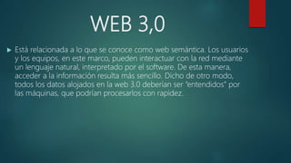 WEB 3,0
 Está relacionada a lo que se conoce como web semántica. Los usuarios
y los equipos, en este marco, pueden interactuar con la red mediante
un lenguaje natural, interpretado por el software. De esta manera,
acceder a la información resulta más sencillo. Dicho de otro modo,
todos los datos alojados en la web 3.0 deberían ser “entendidos” por
las máquinas, que podrían procesarlos con rapidez.
 