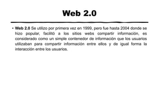 Web 2.0
• Web 2.0 Se utilizo por primera vez en 1999, pero fue hasta 2004 donde se
hizo popular, facilitó a los sitios webs compartir información, es
considerado como un simple contenedor de información que los usuarios
utilizaban para compartir información entre ellos y de igual forma la
interacción entre los usuarios.
 