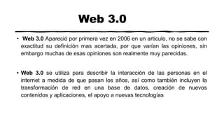 Web 3.0
• Web 3.0 Apareció por primera vez en 2006 en un articulo, no se sabe con
exactitud su definición mas acertada, por que varían las opiniones, sin
embargo muchas de esas opiniones son realmente muy parecidas.
• Web 3.0 se utiliza para describir la interacción de las personas en el
internet a medida de que pasan los años, así como también incluyen la
transformación de red en una base de datos, creación de nuevos
contenidos y aplicaciones, el apoyo a nuevas tecnologías
 