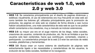 Características de web 1.0, web
2.0 y web 3.0
• WEB 1.0: Se caracteriza principalmente por el diseño de paginas dinámicas y
estéticas visualmente, el uso de extensiones era muy frecuente en esta web así
como también los botones gif, utilizados principalmente para la promoción de
productos, las paginas en esta web se creaban de forma directa y casi nunca
habían actualizaciones, una mala característica de esta web es que no se podían
añadir comentarios a los creadores, muy a menudo se incluían extensiones.
• WEB 2.0: su mayor uso era en el auge máximo de los blogs, redes sociales,
creaciones de usuarios, contenido de productos, etc. No le se limitaba a que los
usuarios solo lean contenidos, hacía que contribuyan, comentado, creando y
participando. La característica principal de la web 2.0 eran los servicios de redes
sociales, plataformas y herramientas.
• WEB 3.0: Busca crear un nuevo sistema de clasificación de páginas web
estrechamente ligado a las necesidades y características de los usuarios, la
evolución de las redes sociales, facilidad en la navegación.
 