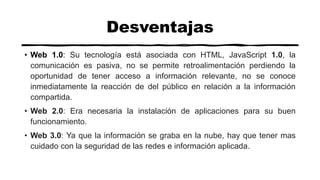 Desventajas
• Web 1.0: Su tecnología está asociada con HTML, JavaScript 1.0, la
comunicación es pasiva, no se permite retroalimentación perdiendo la
oportunidad de tener acceso a información relevante, no se conoce
inmediatamente la reacción de del público en relación a la información
compartida.
• Web 2.0: Era necesaria la instalación de aplicaciones para su buen
funcionamiento.
• Web 3.0: Ya que la información se graba en la nube, hay que tener mas
cuidado con la seguridad de las redes e información aplicada.
 