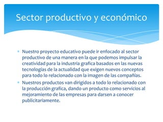 Sector productivo y económico


 Nuestro proyecto educativo puede ir enfocado al sector
 productivo de una manera en la que podemos impulsar la
 creatividad para la industria grafica basados en las nuevas
 tecnologías de la actualidad que exigen nuevos conceptos
 para todo lo relacionado con la imagen de las compañías.
 Nuestros productos van dirigidos a todo lo relacionado con
 la producción grafica, dando un producto como servicios al
 mejoramiento de las empresas para darsen a conocer
 publicitariamente.
 
