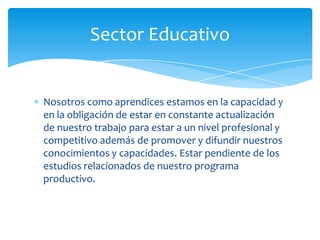 Sector Educativo


Nosotros como aprendices estamos en la capacidad y
en la obligación de estar en constante actualización
de nuestro trabajo para estar a un nivel profesional y
competitivo además de promover y difundir nuestros
conocimientos y capacidades. Estar pendiente de los
estudios relacionados de nuestro programa
productivo.
 
