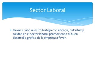 Sector Laboral


Llevar a cabo nuestro trabajo con eficacia, pulcritud y
calidad en el sector laboral promoviendo el buen
desarrollo grafico de la empresa a favor.
 