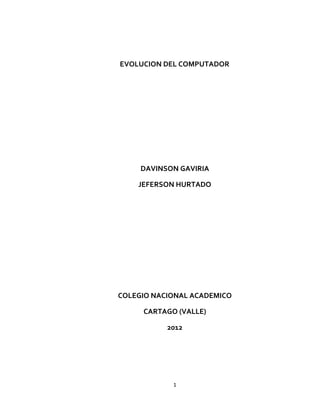 EVOLUCION DEL COMPUTADOR




     DAVINSON GAVIRIA

    JEFERSON HURTADO




COLEGIO NACIONAL ACADEMICO

     CARTAGO (VALLE)

           2012




            1
 