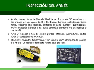 INSPECCIÓN DEL ARNÉS
a. Arnés: Inspeccionar la fibra doblándola en forma de “V” invertida con
las manos en un tramo de 6 a 8”. Buscar bordes maltratados, fibras
rotas, costuras mal hechas, cortadas o daño químico, quemaduras.
Poner especial atención a la parte que está alrededor de las hebillas y
del aro-D.
b. Aros-D: Revisar si hay distorsión, puntas afiladas, quemaduras, partes
rotas o desgastadas, oxidadas.
c. Ribetes: Encajados fuertemente y sin ningún daño alrededor de la orilla
del ribete. El doblado del ribete fallará bajo presión.
 