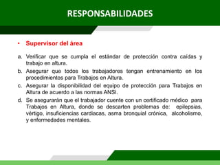RESPONSABILIDADES
a. Verificar que se cumpla el estándar de protección contra caídas y
trabajo en altura.
b. Asegurar que todos los trabajadores tengan entrenamiento en los
procedimientos para Trabajos en Altura.
c. Asegurar la disponibilidad del equipo de protección para Trabajos en
Altura de acuerdo a las normas ANSI.
d. Se asegurarán que el trabajador cuente con un certificado médico para
Trabajos en Altura, donde se descarten problemas de: epilepsias,
vértigo, insuficiencias cardiacas, asma bronquial crónica, alcoholismo,
y enfermedades mentales.
• Supervisor del área
 