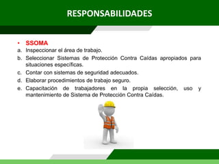 RESPONSABILIDADES
a. Inspeccionar el área de trabajo.
b. Seleccionar Sistemas de Protección Contra Caídas apropiados para
situaciones específicas.
c. Contar con sistemas de seguridad adecuados.
d. Elaborar procedimientos de trabajo seguro.
e. Capacitación de trabajadores en la propia selección, uso y
mantenimiento de Sistema de Protección Contra Caídas.
• SSOMA
 