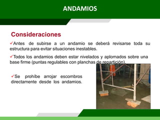 Consideraciones
Antes de subirse a un andamio se deberá revisarse toda su
estructura para evitar situaciones inestables.
Todos los andamios deben estar nivelados y aplomados sobre una
base firme (puntas regulables con planchas de repartición).
Se prohíbe arrojar escombros
directamente desde los andamios.
ANDAMIOS
 