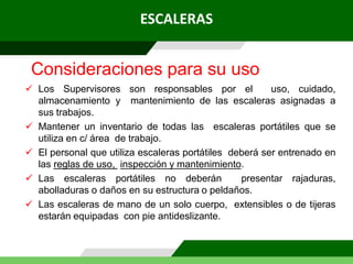 ESCALERAS
 Los Supervisores son responsables por el uso, cuidado,
almacenamiento y mantenimiento de las escaleras asignadas a
sus trabajos.
 Mantener un inventario de todas las escaleras portátiles que se
utiliza en c/ área de trabajo.
 El personal que utiliza escaleras portátiles deberá ser entrenado en
las reglas de uso, inspección y mantenimiento.
 Las escaleras portátiles no deberán presentar rajaduras,
abolladuras o daños en su estructura o peldaños.
 Las escaleras de mano de un solo cuerpo, extensibles o de tijeras
estarán equipadas con pie antideslizante.
Consideraciones para su uso
 
