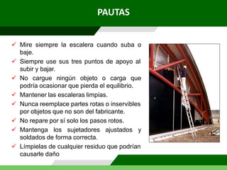 PAUTAS
 Mire siempre la escalera cuando suba o
baje.
 Siempre use sus tres puntos de apoyo al
subir y bajar.
 No cargue ningún objeto o carga que
podría ocasionar que pierda el equilibrio.
 Mantener las escaleras limpias.
 Nunca reemplace partes rotas o inservibles
por objetos que no son del fabricante.
 No repare por sí solo los pasos rotos.
 Mantenga los sujetadores ajustados y
soldados de forma correcta.
 Límpielas de cualquier residuo que podrían
causarle daño
 