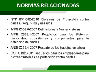 • NTP 851:002-2016 Sistemas de Protección contra
caídas. Requisitos y ensayos
NORMAS RELACIONADAS
• ANSI Z359.0-2007 Definiciones y Nomenclaturas
• ANSI Z359.1-2007 Requisitos para los Sistemas
personales, subsistemas y componentes para la
detección de caídas
• ANSI Z359.4-2007 Rescate de los trabajos en altura
• OSHA 1926.501 Requisitos para los empleadores para
proveer sistemas de protección contra caídas
 