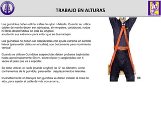 TRABAJO EN ALTURAS
Las guindolas deben utilizar cable de nylon o Manila. Cuando se utilice
cables de manila deben ser lubricados, sin empates, cortaduras, nudos
ni fibras desprendidas en toda su longitud,
anudando sus extremos para evitar que se desmadejen
Las guindolas no deben ser desplazadas con ayuda extrema en sentido
lateral (para evitar daños en el cable), son únicamente para movimiento
vertical
Cuando se utilicen Guindolas suspendidas deben probarse bajándolas
hasta aproximadamente 50 cm. sobre el piso y cargándolas con 4
veces el peso que va a soportar.
Se debe utilizar un cable (manila o nylon) de ½” de diámetro, como
contravientos de la guindola, para evitar desplazamientos laterales.
Invariablemente en trabajos con guindola se deben instalar la línea de
vida, para sujetar el cable de vida con amarre..
 