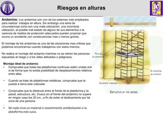 Riesgos en alturas
Andamios: Los andamios son uno de los sistemas más empleados
para realizar trabajos en altura. Sin embargo una serie de
circunstancias como son una mala colocación, una incorrecta
utilización, el posible mal estado de alguno de sus elementos o la
carencia de medios de protección adecuados pueden propiciar que
ocurra un accidente con consecuencias mas o menos graves.
El montaje de los andamios es una de las situaciones mas criticas que
podemos encontrarnos cuando trabajamos con estos mismos.
No realice el montaje del andamio mientras no se retiren las personas
expuestas al riesgo o a los útiles delicados o peligrosos.
Montaje ideal de andamio:
• Compruebe que todas las plataformas continuas estén unidas entre
si de forma que no exista posibilidad de desplazamientos relativos
entre ellas
• Cuando se trate de plataformas metálicas, compruebe que la
puesta a tierra este colocada
• Compruebe que la distancia entre el frente de la plataforma y la
pared, estructura, etc. (hueco en el frente del andamio) no supere
en ningún caso los 20 cm., a fin de evitar el deslizamiento por tal
zona de una persona
.
• De nada sirve un material o revestimiento antideslizante si la
plataforma esta sucia.
 