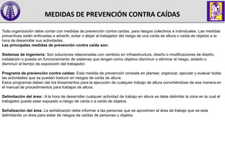 MEDIDAS DE PREVENCIÓN CONTRA CAÍDAS
Toda organización debe contar con medidas de prevención contra caídas, para riesgos colectivos e individuales. Las medidas
preventivas están enfocadas a advertir, evitar o alejar al trabajador del riesgo de una caída de altura o caída de objetos a la
hora de desarrollar sus actividades.
Las principales medidas de prevención contra caída son:
Sistemas de ingeniería: Son soluciones relacionadas con cambios en infraestructura, diseño o modificaciones de diseño,
instalación o puesta en funcionamiento de sistemas que tengan como objetivo disminuir o eliminar el riesgo, aislarlo o
disminuir el tiempo de exposición del trabajador.
Programa de prevención contra caídas: Esta medida de prevención consiste en planear, organizar, ejecutar y evaluar todas
las actividades que se puedan traducir en riesgos de caída de altura.
Estos programas deben dar los lineamientos para la ejecución de cualquier trabajo de altura convirtiéndose de esa manera en
el manual de procedimientos para trabajos de altura.
Delimitación del área:: A la hora de desarrollar cualquier actividad de trabajo en altura se debe delimitar la zona en la cual el
trabajador puede estar expuesto a riesgo de caída o a caída de objetos.
Señalización del área: La señalización debe informar a las personas que se aproximen al área de trabajo que se esta
delimitando un área para aislar de riesgos de caídas de personas u objetos
 