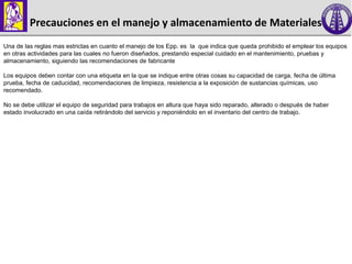 Precauciones en el manejo y almacenamiento de Materiales
Una de las reglas mas estrictas en cuanto el manejo de los Epp. es la que indica que queda prohibido el emplear los equipos
en otras actividades para las cuales no fueron diseñados, prestando especial cuidado en el mantenimiento, pruebas y
almacenamiento, siguiendo las recomendaciones de fabricante
Los equipos deben contar con una etiqueta en la que se indique entre otras cosas su capacidad de carga, fecha de última
prueba, fecha de caducidad, recomendaciones de limpieza, resistencia a la exposición de sustancias químicas, uso
recomendado.
No se debe utilizar el equipo de seguridad para trabajos en altura que haya sido reparado, alterado o después de haber
estado involucrado en una caída retirándolo del servicio y reponiéndolo en el inventario del centro de trabajo.
 