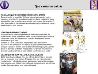 Que causa las caídas.
NO USAR EQUIPO DE PROTECCIÓN CONTRA CAÍDAS
Generalmente, la necesidad de hacer uso de la protección contra
caídas es ignorada. Es importante poseer un plan e implantarlo, pues
eso significa usar el equipo de protección contra caída diariamente. El
plan debe incluir la identificación y evaluación de los peligros de caída y
su eliminación, si es posible.
USAR EQUIPOS INADECUADOS
Aunque hoy hay más trabajadores que están usando equipos de
protección en altura, no siempre hacen un uso correcto de los mismos.
En muchos casos, los trabajadores usan los arneses muy sueltos.
Y esto es un gran error.
También el usar un equipos inapropiados para aplicaciones
específicas. Un ejemplo de eso es que muchos contratistas utilizan
eslingas o colas de amarre para la absorción del choque y los usan en
áreas de zona de caída libre inadecuadas. En ciertas circunstancias
debe ser usada una línea de vida retráctil o un limitador de caída.
USAR EQUIPOS CUYA VIDA ÚTIL HAYA CADUCADO
Saber cuando un producto debe ser retirado de servicio es esencial
para la seguridad en el trabajo. El equipo debe ser inspeccionado
regularmente y retirado de servicio si presenta muestras de desgaste.
Usar equipos cuya vida útil haya caducado, especialmente las eslingas
o colas de amarre es un error potencial mortal
 