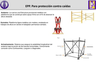 Andamio: La cual es una Estructura provisional metálica con
plataforma que se construye sobre apoyo firme con el fin de alcanzar la
altura deseada
Guindola: Plataforma ligera metálica con madera, empleada en
trabajos de altura en donde el trabajador permanece sentado.
Arriostramiento: Sistema que asegura la estabilidad longitudinal del
andamio bajo la acción de las fuerzas horizontales. Comúnmente
conocido como Contraventeo, Larguero o diagonales.
Arriostramiento
EPP. Para protección contra caídas
 