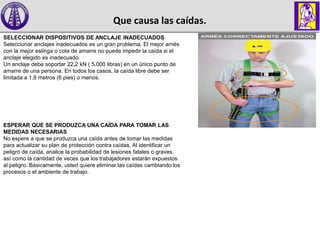 Que causa las caídas.
SELECCIONAR DISPOSITIVOS DE ANCLAJE INADECUADOS
Seleccionar anclajes inadecuados es un gran problema. El mejor arnés
con la mejor eslinga o cola de amarre no puede impedir la caída si el
anclaje elegido es inadecuado.
Un anclaje debe soportar 22,2 kN ( 5.000 libras) en un único punto de
amarre de una persona. En todos los casos, la caída libre debe ser
limitada a 1,8 metros (6 pies) o menos.
ESPERAR QUE SE PRODUZCA UNA CAÍDA PARA TOMAR LAS
MEDIDAS NECESARIAS
No espere a que se produzca una caída antes de tomar las medidas
para actualizar su plan de protección contra caídas. Al identificar un
peligro de caída, analice la probabilidad de lesiones fatales o graves,
así como la cantidad de veces que los trabajadores estarán expuestos
al peligro. Básicamente, usted quiere eliminar las caídas cambiando los
procesos o el ambiente de trabajo.
 