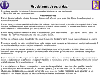 Uso de arnés de seguridad.
El arnés de seguridad debe usarse únicamente para el propósito para el cual fue diseñado.
• No se debe usar para cargar materiales
Recomendaciones
El arnés de seguridad debe retirarse del servicio después de 5 años de uso, o antes si se detecta desgaste excesivo en
algunas de sus partes
El arnés de seguridad que ha estado en contacto con vapores y líquidos corrosivos, a pesar de lavarse y neutralizarse no es
confiable, debe ser sometido a una rigurosa inspección y prueba de funcionamiento, y si no pasa estas pruebas debe ser
retirado del servicio inmediatamente, y no debe volverse a usar.
El arnés de seguridad que ha estado sujeto a un sobreesfuerzo, jalón, o estiramiento por alguna caída, debe ser
retirado del servicio inmediatamente, y no debe volverse a usar..
Verificar los puntos de anclaje del cable de vida, recuerde que debe de soportar por lo menos 5 veces el peso de la persona.
El personal ejecutor de este procedimiento no debe realizar actos inseguros, y si se presentan condiciones inseguras el
personal tiene la obligación de corregirlas o reportarlas inmediatamente.
Los trabajos deben de haberse planeado con anterioridad y las personas encargadas de la actividad, deben de trabajar
consientes de los riesgos por los que están pasando por este motivo tienen que respetar todas las medidas de seguridad
implementadas.
El arnés tiene una etiqueta, pegada en una de las cintas que nos indica el peso máximo que debe tener la persona que lo va
a usar, se debe respetar, personas que sobrepasen el peso no lo deben utilizar. El arnés de seguridad generalmente viene en
una talla estándar, Generalmente soportan 100 kilos.
Los trabajadores que lleguen a caer portando su arnés de seguridad de cuerpo completo, podrían no estar
posibilitados para rescatarse así mismos. De modo que hay que establecer un plan de rescate para cada
situación de caída posible, asegurarse siempre de tener todos los medios necesarios para alcanzar a un
trabajador que quede colgado o para rescatarlo del interior de una torre o recipiente
 