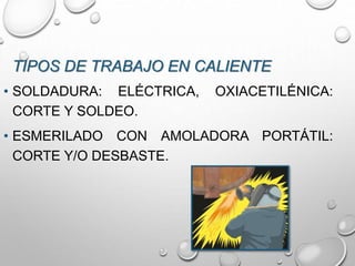 TIPOS DE TRABAJO EN CALIENTE
• SOLDADURA: ELÉCTRICA, OXIACETILÉNICA:
CORTE Y SOLDEO.
• ESMERILADO CON AMOLADORA PORTÁTIL:
CORTE Y/O DESBASTE.
 