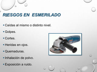 RIESGOS EN ESMERILADO
 Caídas al mismo o distinto nivel.
 Golpes.
 Cortes.
 Heridas en ojos.
 Quemaduras.
 Inhalación de polvo.
 Exposición a ruido.
 