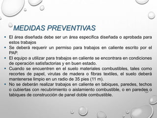 MEDIDAS PREVENTIVAS
 El área diseñada debe ser un área especifica diseñada o aprobada para
estos trabajos
 Se deberá requerir un permiso para trabajos en caliente escrito por el
PAP.
 El equipo a utilizar para trabajos en caliente se encontrara en condiciones
de operación satisfactorias y en buen estado.
 Cuando se encuentren en el suelo materiales combustibles, tales como
recortes de papel, virutas de madera o fibras textiles, el suelo deberá
mantenerse limpio en un radio de 35 pies (11 m).
 No se deberán realizar trabajos en caliente en tabiques, paredes, techos
o cubiertas con recubrimiento o aislamiento combustible, o en paredes o
tabiques de construcción de panel doble combustible.
 