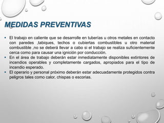  El trabajo en caliente que se desarrolle en tuberías u otros metales en contacto
con paredes ,tabiques, techos o cubiertas combustibles u otro material
combustible ,no se deberá llevar a cabo si el trabajo se realiza suficientemente
cerca como para causar una ignición por conducción.
 En el área de trabajo deberán estar inmediatamente disponibles extintores de
incendios operables y completamente cargados, apropiados para el tipo de
incendio esperado.
 El operario y personal próximo deberán estar adecuadamente protegidos contra
peligros tales como calor, chispas o escorias.
MEDIDAS PREVENTIVAS
 