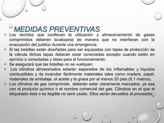 MEDIDAS PREVENTIVAS
 Los recintos que conllevan la utilización y almacenamiento de gases
comprimidos deberán localizarse de manera que no interfieran con la
evacuación del publico durante una emergencia.
 Si las botellas están diseñadas para ser equipadas con tapas de protección de
la válvula dichas tapas deberán estar conectadas excepto cuando estén en
servicio o conectadas y listas para el funcionamiento.
 Se asegurará que las botellas no se vuelquen.
 Los cilindros almacenados estarán separados de los inflamables y líquidos
combustibles y de incendiar fácilmente materiales tales como madera, papel,
materiales de embalaje, el aceite y la grasa por al menos 20 pies (6.1 metros).
 Los cilindros de gas comprimido deberán estar claramente marcados, ya sea
con el producto químico o el nombre comercial del gas. Cilindros en el que el
etiquetado ésta o es ilegible no será usado. Ellos serán devueltos al proveedor.
 