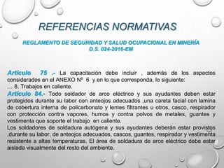 REFERENCIAS NORMATIVAS
REGLAMENTO DE SEGURIDAD Y SALUD OCUPACIONAL EN MINERÍA
D.S. 024-2016-EM
Artículo 75 .- La capacitación debe incluir , además de los aspectos
considerados en el ANEXO Nº 6 y en lo que corresponda, lo siguiente:
… 8. Trabajos en caliente.
Artículo 84.- Todo soldador de arco eléctrico y sus ayudantes deben estar
protegidos durante su labor con anteojos adecuados ,una careta facial con lamina
de cobertura interna de policarbonato y lentes filtrantes u otros, casco, respirador
con protección contra vapores, humos y contra polvos de metales, guantes y
vestimenta que soporte el trabajo en caliente.
Los soldadores de soldadura autógena y sus ayudantes deberán estar provistos
,durante su labor, de anteojos adecuados, cascos, guantes, respirador y vestimenta
resistente a altas temperaturas. El área de soldadura de arco eléctrico debe estar
aislada visualmente del resto del ambiente.
 