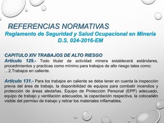 REFERENCIAS NORMATIVAS
CAPITULO XIV TRABAJOS DE ALTO RIESGO
Artículo 129.- Todo titular de actividad minera establecerá estándares,
procedimientos y practicas como mínimo para trabajos de alto riesgo tales como:
…2.Trabajos en caliente.
Artículo 131.- Para los trabajos en caliente se debe tener en cuenta la inspección
previa del área de trabajo, la disponibilidad de equipos para combatir incendios y
protección de áreas aledañas, Equipo de Protección Personal (EPP) adecuado,
equipo de trabajo y ventilación adecuados, la capacitación respectiva, la colocación
visible del permiso de trabajo y retirar los materiales inflamables.
Reglamento de Seguridad y Salud Ocupacional en Minería
D.S. 024-2016-EM
 