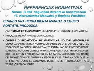 REFERENCIAS NORMATIVAS
CUANDO UNA HERRAMIENTA MANUAL O EQUIPO
PORTÁTIL PRODUZCA:
• PARTÍCULAS EN SUSPENSIÓN, SE USARÁ PROTECCIÓN RESPIRATORIA.
• RUIDO, SE USARÁ PROTECCIÓN AUDITIVA.
• CHISPAS O PROYECCIÓN DE PARTÍCULAS SÓLIDAS (ESQUIRLAS)
COMO CARACTERÍSTICA NORMAL DURANTE SU OPERACIÓN O USO, EL
ESPACIO SERÁ CONFINADO MEDIANTE PANTALLAS DE PROTECCIÓN DE
MATERIAL NO COMBUSTIBLE PARA MANTENER A LOS TRABAJADORES
QUE NO ESTÉN INVOLUCRADOS EN LA TAREA, ALEJADOS DEL RADIO
DE PROYECCIÓN DE CHISPAS Y ESQUIRLAS. EL TRABAJADOR QUE LA
UTILICE ASÍ COMO EL AYUDANTE DEBEN TENER PROTECCIÓN PARA
TRABAJOS EN CALIENTE.
Norma G.050 Seguridad durante la Construcción ,
17. Herramientas Manuales y Equipos Portátiles
 