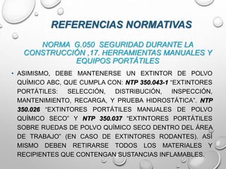 NORMA G.050 SEGURIDAD DURANTE LA
CONSTRUCCIÓN ,17. HERRAMIENTAS MANUALES Y
EQUIPOS PORTÁTILES
• ASIMISMO, DEBE MANTENERSE UN EXTINTOR DE POLVO
QUÍMICO ABC, QUE CUMPLA CON: NTP 350.043-1 “EXTINTORES
PORTÁTILES: SELECCIÓN, DISTRIBUCIÓN, INSPECCIÓN,
MANTENIMIENTO, RECARGA, Y PRUEBA HIDROSTÁTICA”. NTP
350.026 “EXTINTORES PORTÁTILES MANUALES DE POLVO
QUÍMICO SECO” Y NTP 350.037 “EXTINTORES PORTÁTILES
SOBRE RUEDAS DE POLVO QUÍMICO SECO DENTRO DEL ÁREA
DE TRABAJO” (EN CASO DE EXTINTORES RODANTES). ASÍ
MISMO DEBEN RETIRARSE TODOS LOS MATERIALES Y
RECIPIENTES QUE CONTENGAN SUSTANCIAS INFLAMABLES.
REFERENCIAS NORMATIVAS
 