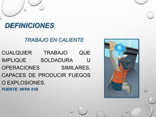 TRABAJO EN CALIENTE
CUALQUIER TRABAJO QUE
IMPLIQUE SOLDADURA U
OPERACIONES SIMILARES,
CAPACES DE PRODUCIR FUEGOS
O EXPLOSIONES.
FUENTE: NFPA 51B
DEFINICIONES
 