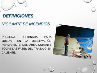 VIGILANTE DE INCENDIOS
PERSONA DESIGNADA PARA
QUEDAR EN LA OBSERVACIÓN
PERMANENTE DEL ÁREA DURANTE
TODAS LAS FASES DEL TRABAJO EN
CALIENTE.
DEFINICIONES
 