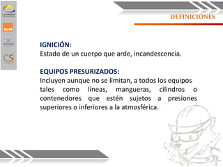 DEFINICIONES
IGNICIÓN:
Estado de un cuerpo que arde, incandescencia.
EQUIPOS PRESURIZADOS:
Incluyen aunque no se limitan, a todos los equipos
tales como líneas, mangueras, cilindros o
contenedores que estén sujetos a presiones
superiores o inferiores a la atmosférica.
10
 