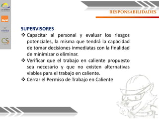 RESPONSABILIDADES
SUPERVISORES
 Capacitar al personal y evaluar los riesgos
potenciales, la misma que tendrá la capacidad
de tomar decisiones inmediatas con la finalidad
de minimizar o eliminar.
 Verificar que el trabajo en caliente propuesto
sea necesario y que no existen alternativas
viables para el trabajo en caliente.
 Cerrar el Permiso de Trabajo en Caliente
16
 