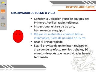 RESPONSABILIDADES
 Conocer la Ubicación y uso de equipos de:
Primeros Auxilios, radio, teléfonos.
 Inspeccionar el área de trabajo,
herramientas y equipos.
 Retirar los materiales combustibles e
inflamables, fuera de un radio de 35 mt.
 Usar el EPP apropiado.
 Estará provisto de un extintor, revisará el
área donde se efectuaron los trabajos, 30
minutos después que las actividades hayan
terminado.
OBSERVADOR DE FUEGO O VIGIA
17
 