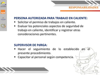 RESPONSABILIDADES
PERSONA AUTORIZADA PARA TRABAJO EN CALIENTE:
 Solicitar el permiso de trabajos en caliente.
 Evaluar los potenciales aspectos de seguridad de
trabajo en caliente, identificar y registrar otras
consideraciones pertinentes.
SUPERVISOR DE PdRGA:
 Hacer el seguimiento de lo establecido en el
presente procedimiento.
 Capacitar al personal según competencia.
18
 