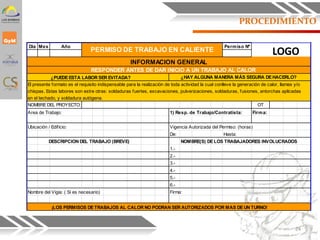 PROCEDIMIENTO
Dia Mes Año Permiso Nº
RESPONDER ANTES DE DAR INICIO A UN TRABAJO AL CALOR
¿PUEDEESTA LABOR SER EVITADA? ¿HAY ALGUNA MANERA MÁS SEGURA DEHACERLO?
El presente formato es el requisito indispensable para la realización de toda actividad la cual conlleve la generación de calor, llamas y/o
chispas. Estas labores son estre otras: soldaduras fuertes, excavaciones, pulverizaciones, soldaduras, fusiones, antorchas aplicadas
en el techado, y soldadura autógena.
NOMBREDEL PROYECTO: OT
Area de Trabajo: 1) Resp. de Trabajo/Contratista: Firma:
Ubicación / Edificio: Vigencia Autorizada del Permiso: (horas)
De: Hasta:
DESCRIPCION DEL TRABAJO (BREVE) NOMBRE(S) DELOS TRABAJADORES INVOLUCRADOS
1.-
2.-
3.-
4.-
5.-
6.-
Nombre del Vigia: ( Si es necesario) Firma:
¡LOS PERMISOS DETRABAJOS AL CALOR NO PODRAN SER AUTORIZADOS POR MAS DEUN TURNO!
PERMISO DE TRABAJO EN CALIENTE
INFORMACION GENERAL
LOGO
24
 