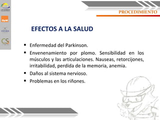 PROCEDIMIENTO
EFECTOS A LA SALUD
 Enfermedad del Parkinson.
 Envenenamiento por plomo. Sensibilidad en los
músculos y las articulaciones. Nauseas, retorcijones,
irritabilidad, perdida de la memoria, anemia.
 Daños al sistema nervioso.
 Problemas en los riñones.
32
 