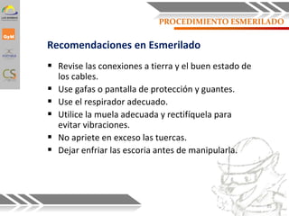 PROCEDIMIENTO ESMERILADO
 Revise las conexiones a tierra y el buen estado de
los cables.
 Use gafas o pantalla de protección y guantes.
 Use el respirador adecuado.
 Utilice la muela adecuada y rectifíquela para
evitar vibraciones.
 No apriete en exceso las tuercas.
 Dejar enfriar las escoria antes de manipularla.
Recomendaciones en Esmerilado
35
 