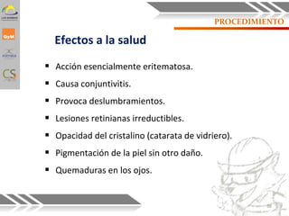 PROCEDIMIENTO
 Acción esencialmente eritematosa.
 Causa conjuntivitis.
 Provoca deslumbramientos.
 Lesiones retinianas irreductibles.
 Opacidad del cristalino (catarata de vidriero).
 Pigmentación de la piel sin otro daño.
 Quemaduras en los ojos.
Efectos a la salud
38
 