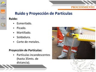 PROCEDIMIENTO
Ruido y Proyección de Partículas
Ruido:
 Esmerilado.
 Picado.
 Martillado.
 Soldadura.
 Corte de metales.
Proyección de Partículas:
 Partículas incandescentes
(hasta 35mts. de
distancia).
39
 