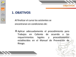 1. OBJETIVOS
OBJETIVOS
Al finalizar el curso los asistentes se
encontraran en condiciones de:
Aplicar adecuadamente el procedimiento para
Trabajos en Caliente de acuerdo a los
requerimientos legales y procedimientos
establecidos en el Manual de Prevención de
Riesgo.
4
 