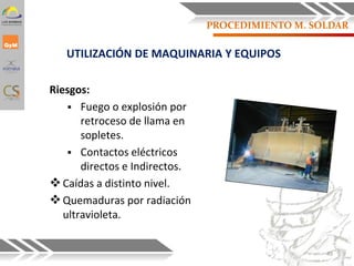 PROCEDIMIENTO M. SOLDAR
Riesgos:
 Fuego o explosión por
retroceso de llama en
sopletes.
 Contactos eléctricos
directos e Indirectos.
Caídas a distinto nivel.
Quemaduras por radiación
ultravioleta.
UTILIZACIÓN DE MAQUINARIA Y EQUIPOS
49
 